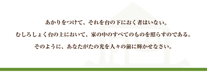 あかりをつけて、それを台下におく者はいない。むしろしょく台の上において、家の中のすべてのものを照らすのである。そのように、あなたがたの光を人々の前に輝かせなさい。
